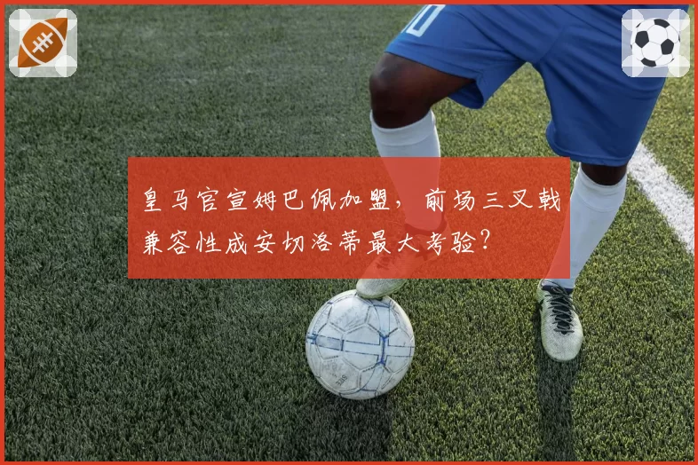 皇马官宣姆巴佩加盟,前场三叉戟兼容性成安切洛蒂最大考验?