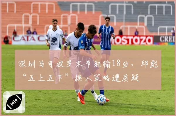 深圳马可波罗末节狂输18分,邱彪“五上五下”换人策略遭质疑