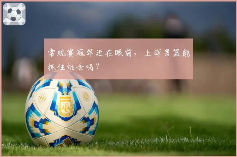 常规赛冠军近在眼前，上海男篮能抓住机会吗？