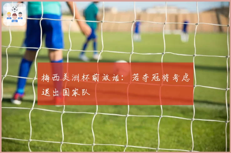 梅西美洲杯前放话：若夺冠将考虑退出国家队