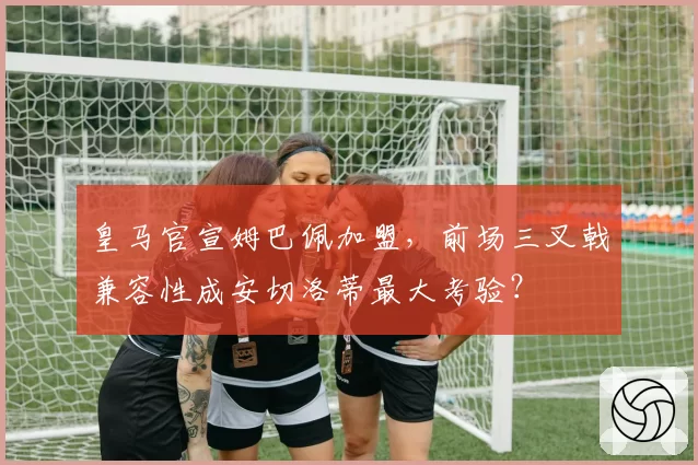 皇马官宣姆巴佩加盟，前场三叉戟兼容性成安切洛蒂最大考验？