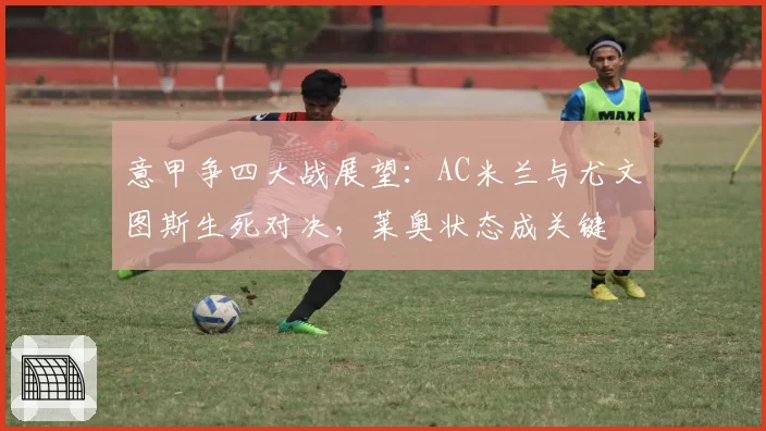 意甲争四大战展望：AC米兰与尤文图斯生死对决，莱奥状态成关键