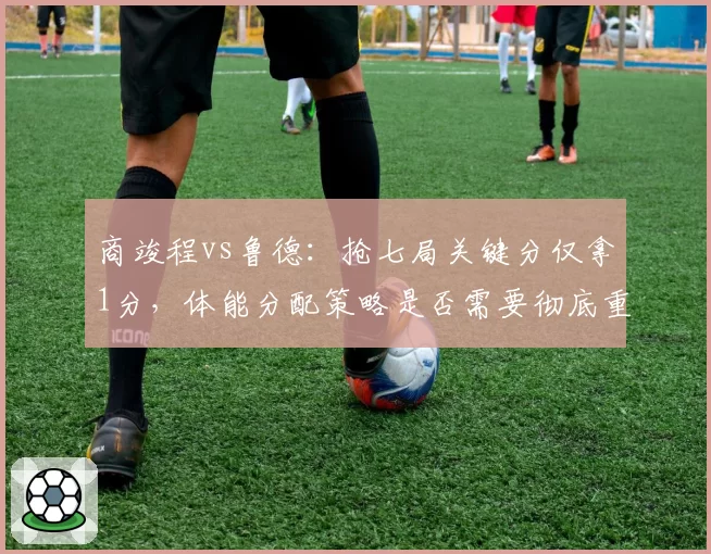 商竣程vs鲁德：抢七局关键分仅拿1分，体能分配策略是否需要彻底重构？