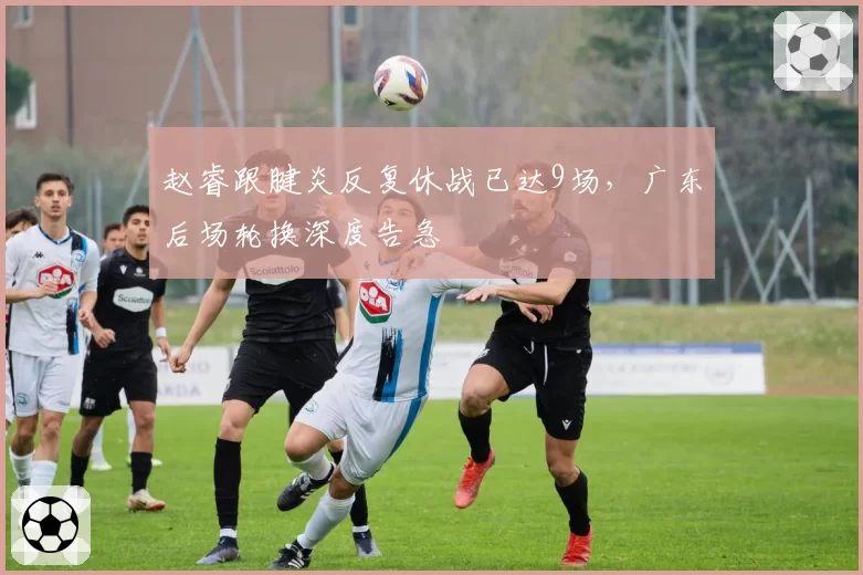 赵睿跟腱炎反复休战已达9场，广东后场轮换深度告急