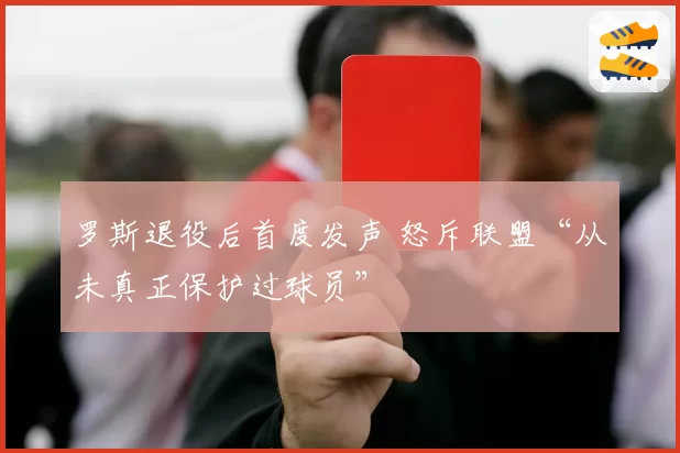 罗斯退役后首度发声 怒斥联盟“从未真正保护过球员”
