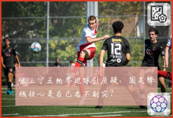 张玉宁五轮零进球引质疑，国足锋线核心是否已名不副实？