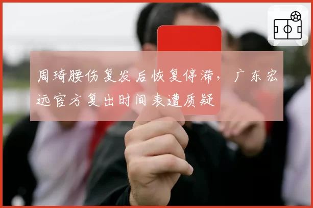 周琦腰伤复发后恢复停滞,广东宏远官方复出时间表遭质疑