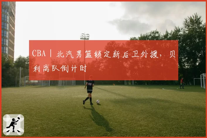 CBA｜北汽男篮锁定新后卫外援，贝利离队倒计时