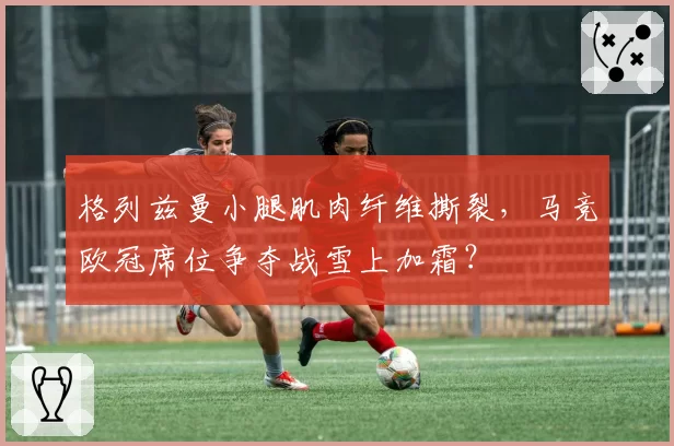 格列兹曼小腿肌肉纤维撕裂,马竞欧冠席位争夺战雪上加霜?