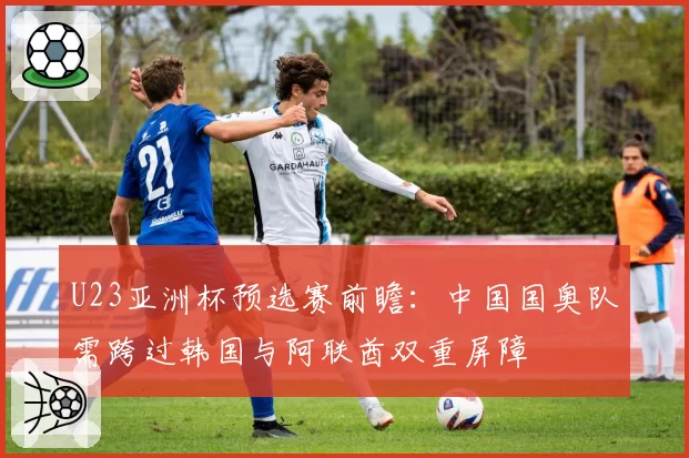 U23亚洲杯预选赛前瞻：中国国奥队需跨过韩国与阿联酋双重屏障