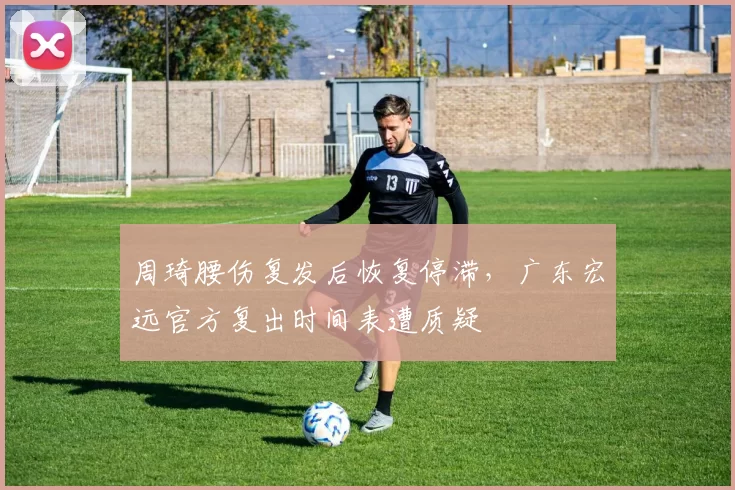 周琦腰伤复发后恢复停滞,广东宏远官方复出时间表遭质疑