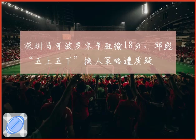 深圳马可波罗末节狂输18分,邱彪“五上五下”换人策略遭质疑
