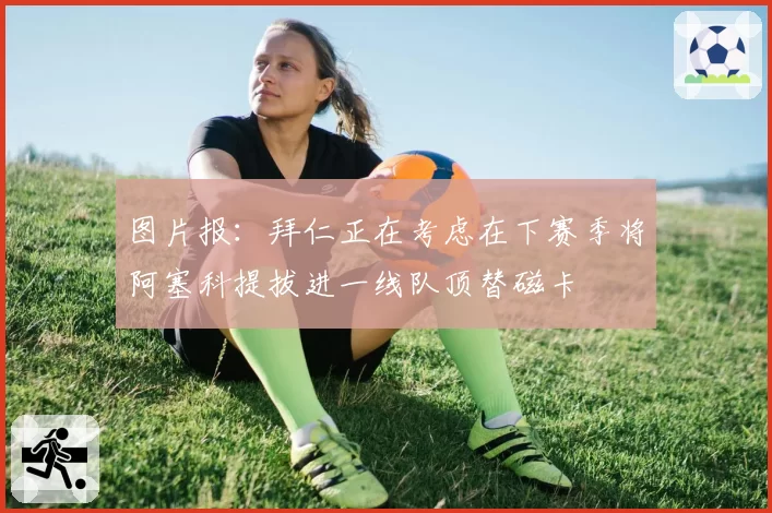 图片报：拜仁正在考虑在下赛季将阿塞科提拔进一线队顶替磁卡