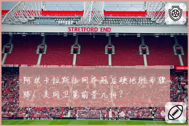 阿尔卡拉斯法网夺冠后硬地胜率骤降，美网卫冕前景几何？