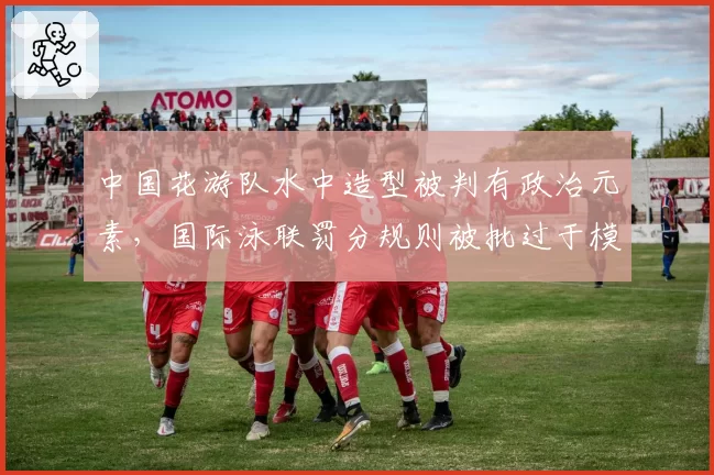 中国花游队水中造型被判有政治元素,国际泳联罚分规则被批过于模糊
