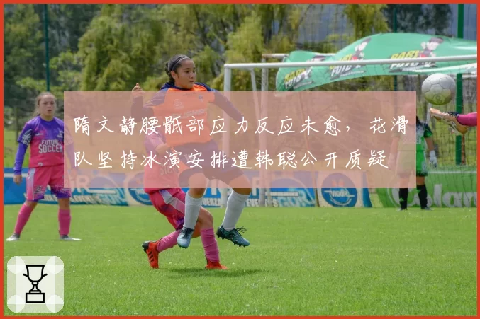 隋文静腰骶部应力反应未愈,花滑队坚持冰演安排遭韩聪公开质疑