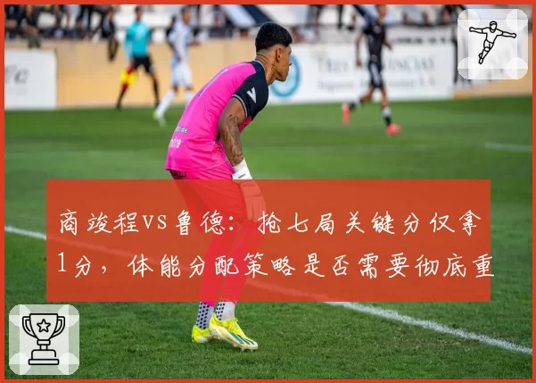 商竣程vs鲁德：抢七局关键分仅拿1分，体能分配策略是否需要彻底重构？