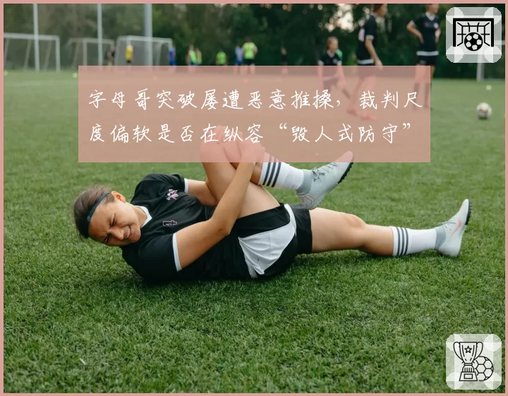 字母哥突破屡遭恶意推搡,裁判尺度偏软是否在纵容“毁人式防守”?