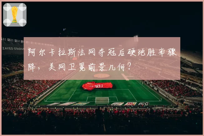 阿尔卡拉斯法网夺冠后硬地胜率骤降，美网卫冕前景几何？