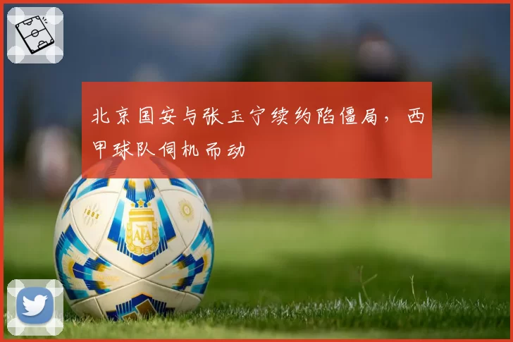 北京国安与张玉宁续约陷僵局,西甲球队伺机而动