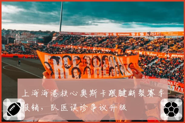 上海海港核心奥斯卡跟腱断裂赛季报销,队医误诊争议升级