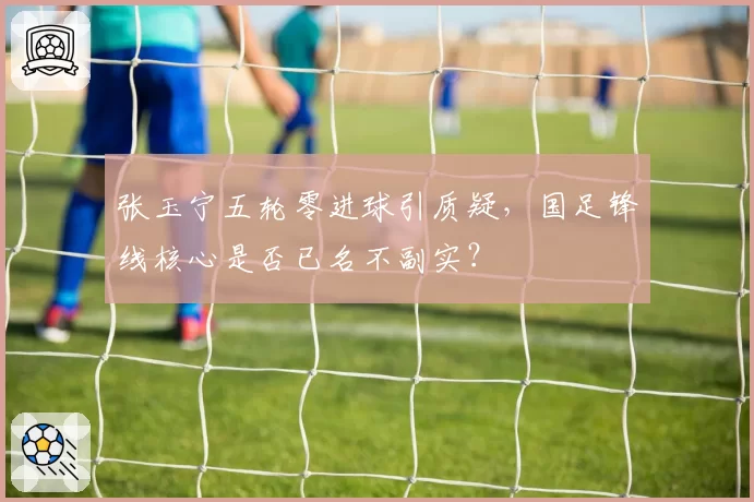 张玉宁五轮零进球引质疑，国足锋线核心是否已名不副实？