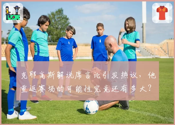 克耶高斯解说席言论引发热议，他重返赛场的可能性究竟还有多大？