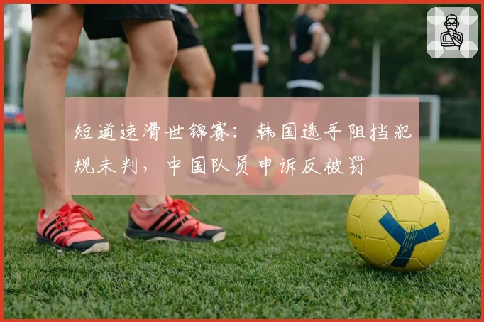 短道速滑世锦赛:韩国选手阻挡犯规未判,中国队员申诉反被罚
