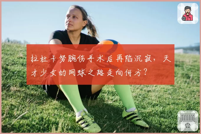 拉杜卡努腕伤手术后再陷沉寂，天才少女的网球之路走向何方？