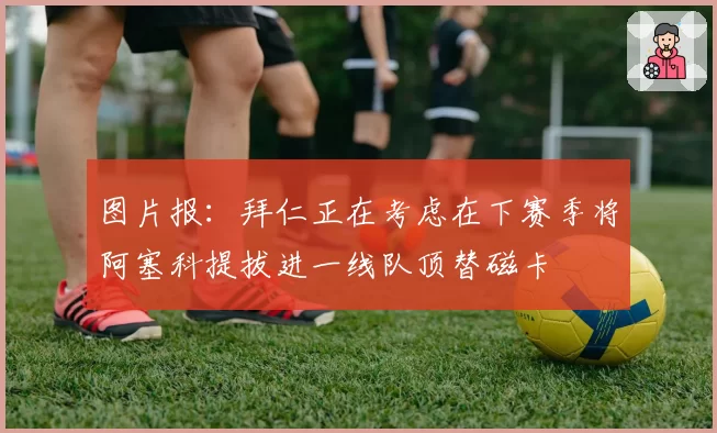 图片报：拜仁正在考虑在下赛季将阿塞科提拔进一线队顶替磁卡