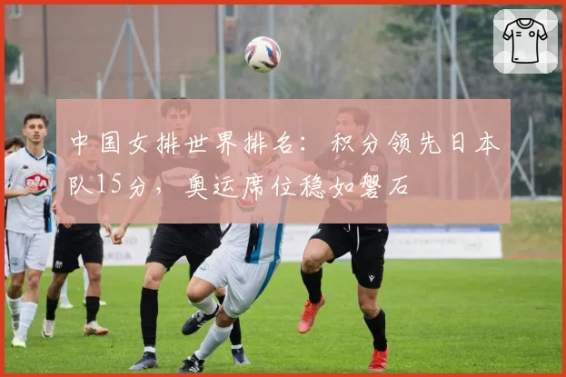 中国女排世界排名：积分领先日本队15分，奥运席位稳如磐石