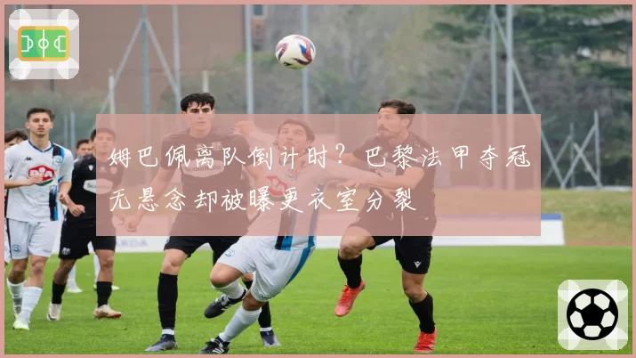 姆巴佩离队倒计时?巴黎法甲夺冠无悬念却被曝更衣室分裂