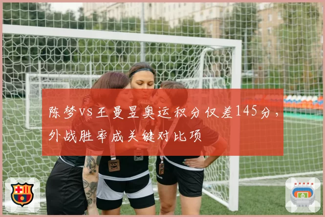 陈梦vs王曼昱奥运积分仅差145分，外战胜率成关键对比项