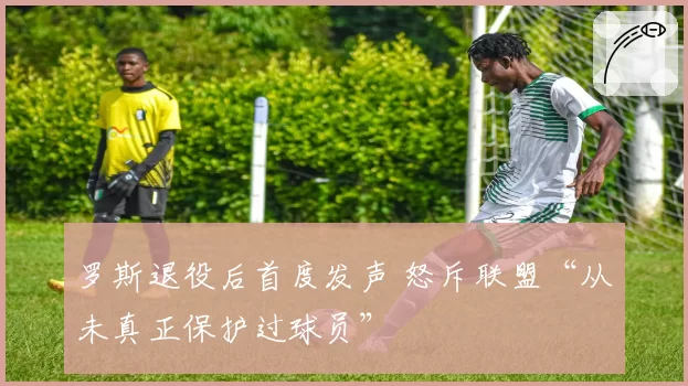 罗斯退役后首度发声 怒斥联盟“从未真正保护过球员”