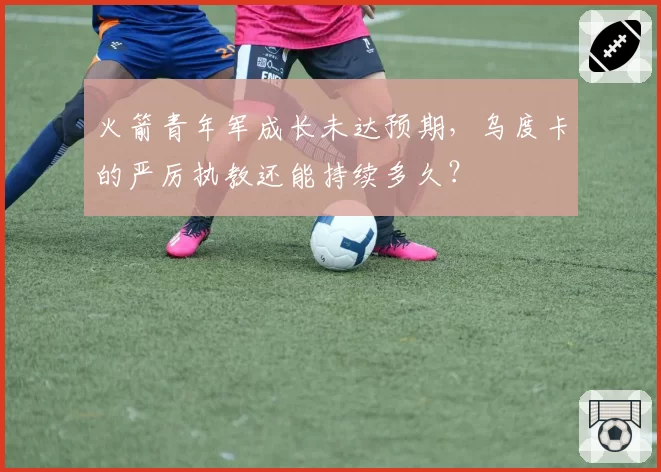 火箭青年军成长未达预期，乌度卡的严厉执教还能持续多久？