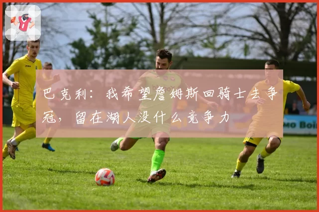 巴克利：我希望詹姆斯回骑士去争冠，留在湖人没什么竞争力