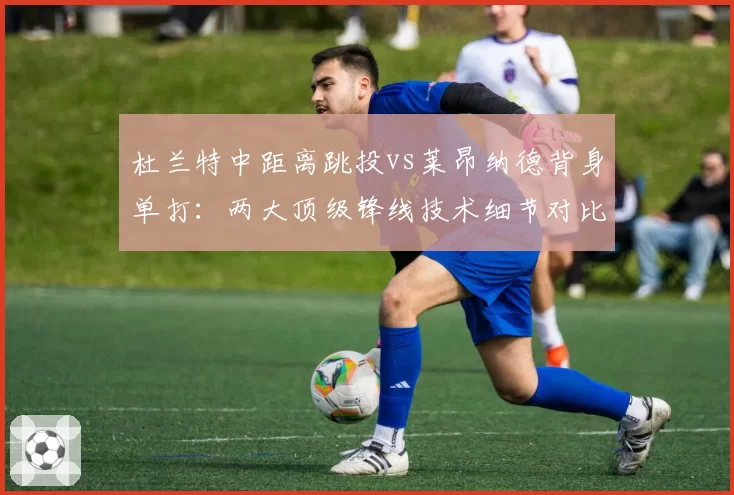 杜兰特中距离跳投vs莱昂纳德背身单打:两大顶级锋线技术细节对比