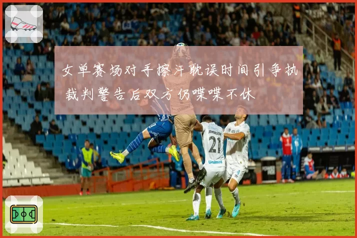 女单赛场对手擦汗耽误时间引争执 裁判警告后双方仍喋喋不休