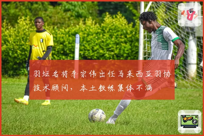 羽坛名将李宗伟出任马来西亚羽协技术顾问，本土教练集体不满