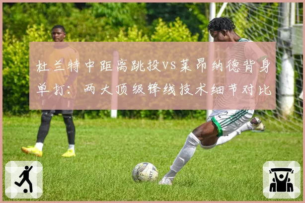 杜兰特中距离跳投vs莱昂纳德背身单打:两大顶级锋线技术细节对比