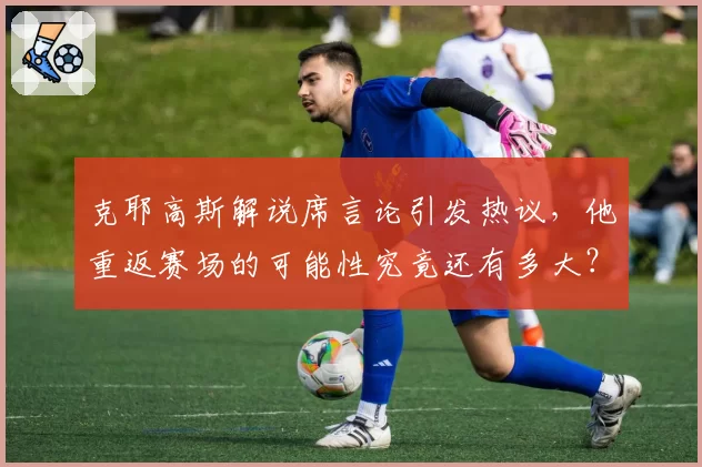 克耶高斯解说席言论引发热议，他重返赛场的可能性究竟还有多大？