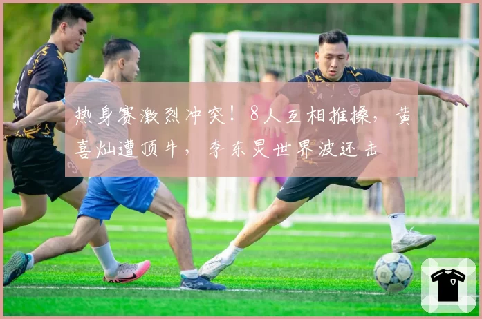 热身赛激烈冲突！8人互相推搡，黄喜灿遭顶牛，李东炅世界波还击