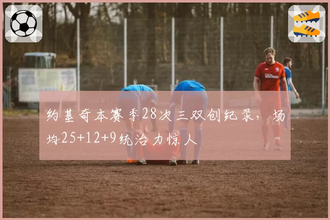 约基奇本赛季28次三双创纪录，场均25+12+9统治力惊人