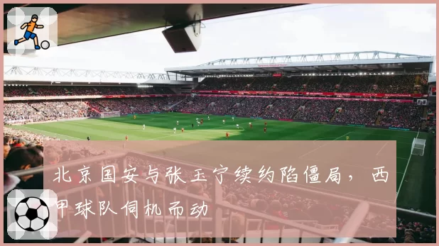 北京国安与张玉宁续约陷僵局,西甲球队伺机而动