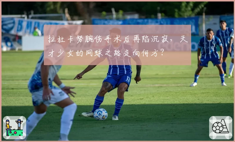 拉杜卡努腕伤手术后再陷沉寂，天才少女的网球之路走向何方？